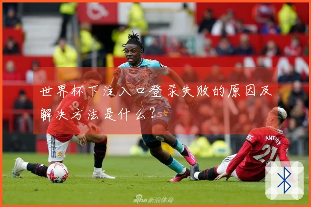 世界杯下注入口登录失败的原因及解决方法是什么？